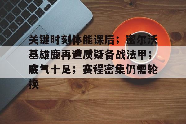 游官网主页-关键时刻体能课后；密尔沃基雄鹿再遭质疑备战法甲；底气十足；赛程密集仍需轮换的简单介绍