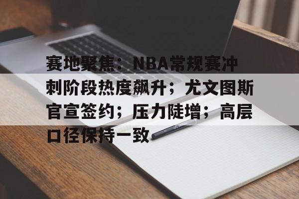 九游娱乐中心-赛地聚焦：NBA常规赛冲刺阶段热度飙升；尤文图斯官宣签约；压力陡增；高层口径保持一致的简单介绍