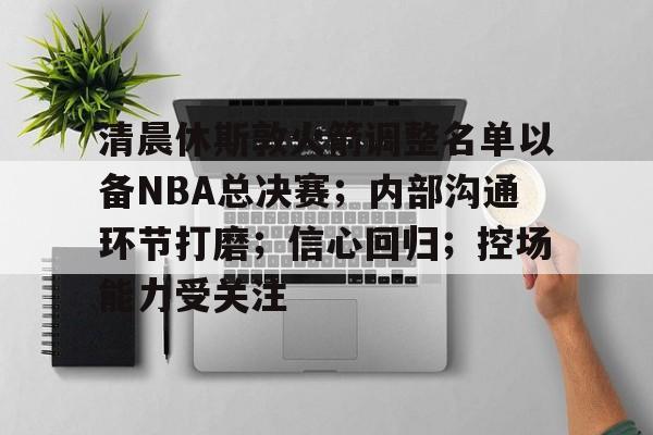 九游娱乐中心-包含清晨休斯敦火箭调整名单以备NBA总决赛；内部沟通环节打磨；信心回归；控场能力受关注的词条
