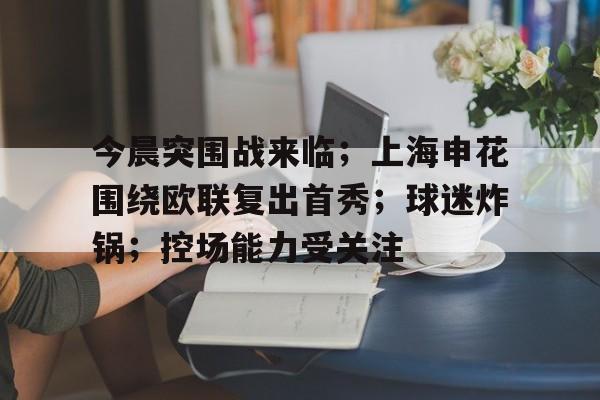 九游正版入口-今晨突围战来临；上海申花围绕欧联复出首秀；球迷炸锅；控场能力受关注的简单介绍